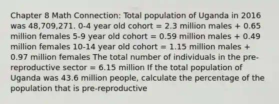 Chapter 8 Math Connection: Total population of Uganda in 2016 was 48,709,271. 0-4 year old cohort = 2.3 million males + 0.65 million females 5-9 year old cohort = 0.59 million males + 0.49 million females 10-14 year old cohort = 1.15 million males + 0.97 million females The total number of individuals in the pre-reproductive sector = 6.15 million If the total population of Uganda was 43.6 million people, calculate the percentage of the population that is pre-reproductive