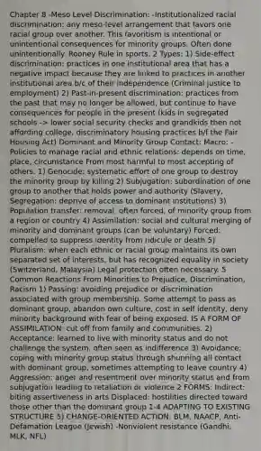 Chapter 8 -Meso Level Discrimination: -Institutionalized racial discrimination: any meso-level arrangement that favors one racial group over another. This favoritism is intentional or unintentional consequences for minority groups. Often done unintentionally. Rooney Rule in sports. 2 Types: 1) Side-effect discrimination: practices in one institutional area that has a negative impact because they are linked to practices in another institutional area b/c of their independence (Criminal justice to employment) 2) Past-in-present discrimination: practices from the past that may no longer be allowed, but continue to have consequences for people in the present (kids in segregated schools -> lower social security checks and grandkids then not affording college, discriminatory housing practices b/f the Fair Housing Act) Dominant and Minority Group Contact: Macro: -Policies to manage racial and ethnic relations: depends on time, place, circumstance From most harmful to most accepting of others. 1) Genocide: systematic effort of one group to destroy the minority group by killing 2) Subjugation: subordination of one group to another that holds power and authority (Slavery, Segregation: deprive of access to dominant institutions) 3) Population transfer: removal, often forced, of minority group from a region or country 4) Assimilation: social and cultural merging of minority and dominant groups (can be voluntary) Forced: compelled to suppress identity from ridicule or death 5) Pluralism: when each ethnic or racial group maintains its own separated set of interests, but has recognized equality in society (Switzerland, Malaysia) Legal protection often necessary. 5 Common Reactions From Minorities to Prejudice, Discrimination, Racism 1) Passing: avoiding prejudice or discrimination associated with group membership. Some attempt to pass as dominant group, abandon own culture, cost in self identity, deny minority background with fear of being exposed. IS A FORM OF ASSIMILATION: cut off from family and communities. 2) Acceptance: learned to live with minority status and do not challenge the system, often seen as indifference 3) Avoidance: coping with minority group status through shunning all contact with dominant group, sometimes attempting to leave country 4) Aggression: anger and resentment over minority status and from subjugation leading to retaliation or violence 2 FORMS: Indirect: biting assertiveness in arts Displaced: hostilities directed toward those other than the dominant group 1-4 ADAPTING TO EXISTING STRUCTURE 5) CHANGE-ORIENTED ACTION: BLM, NAACP, Anti-Defamation League (Jewish) -Nonviolent resistance (Gandhi, MLK, NFL)