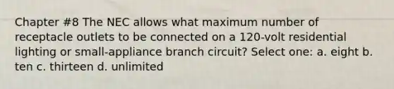 Chapter #8 The NEC allows what maximum number of receptacle outlets to be connected on a 120-volt residential lighting or small-appliance branch circuit? Select one: a. eight b. ten c. thirteen d. unlimited