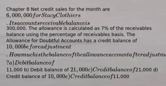 Chapter 8 Net credit sales for the month are 6,000,000 for Stacy Clothiers. Its accounts receivable balance is300,000. The allowance is calculated as 7% of the receivables balance using the percentage of receivables basis. The Allowance for Doubtful Accounts has a credit balance of 10,000 before adjustment. How much is the balance of the allowance account after adjustment? a) Debit balance of11,000 b) Debit balance of 21,000 c) Credit balance of21,000 d) Credit balance of 10,000 e) Credit balance of11,000