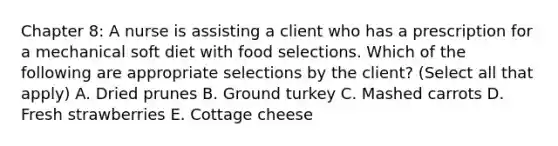 Chapter 8: A nurse is assisting a client who has a prescription for a mechanical soft diet with food selections. Which of the following are appropriate selections by the client? (Select all that apply) A. Dried prunes B. Ground turkey C. Mashed carrots D. Fresh strawberries E. Cottage cheese