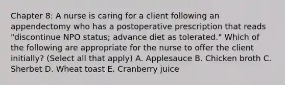 Chapter 8: A nurse is caring for a client following an appendectomy who has a postoperative prescription that reads "discontinue NPO status; advance diet as tolerated." Which of the following are appropriate for the nurse to offer the client initially? (Select all that apply) A. Applesauce B. Chicken broth C. Sherbet D. Wheat toast E. Cranberry juice