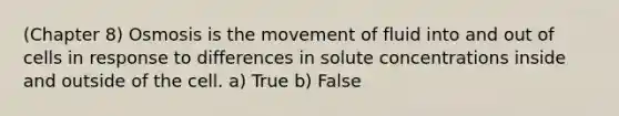 (Chapter 8) Osmosis is the movement of fluid into and out of cells in response to differences in solute concentrations inside and outside of the cell. a) True b) False