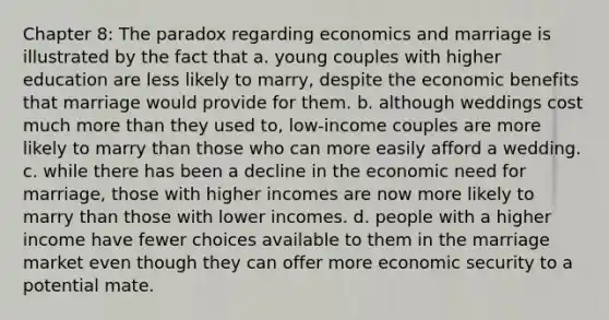 Chapter 8: The paradox regarding economics and marriage is illustrated by the fact that a. young couples with higher education are less likely to marry, despite the economic benefits that marriage would provide for them. b. although weddings cost much more than they used to, low-income couples are more likely to marry than those who can more easily afford a wedding. c. while there has been a decline in the economic need for marriage, those with higher incomes are now more likely to marry than those with lower incomes. d. people with a higher income have fewer choices available to them in the marriage market even though they can offer more economic security to a potential mate.