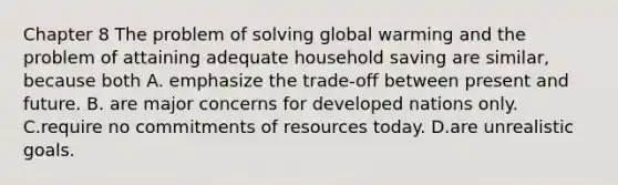 Chapter 8 The problem of solving global warming and the problem of attaining adequate household saving are​ similar, because both A. emphasize the​ trade-off between present and future. B. are major concerns for developed nations only. C.require no commitments of resources today. D.are unrealistic goals.