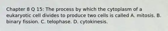 Chapter 8 Q 15: The process by which the cytoplasm of a eukaryotic cell divides to produce two cells is called A. mitosis. B. binary fission. C. telophase. D. cytokinesis.