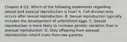 Chapter 8 Q2: Which of the following statements regarding sexual and asexual reproduction is true? A. Cell division only occurs after sexual reproduction. B. Sexual reproduction typically includes the development of unfertilized eggs. C. Sexual reproduction is more likely to increase genetic variation than is asexual reproduction. D. Only offspring from asexual reproduction inherit traits from two parents.