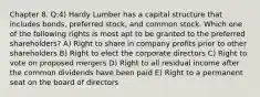 Chapter 8. Q:4) Hardy Lumber has a capital structure that includes bonds, preferred stock, and common stock. Which one of the following rights is most apt to be granted to the preferred shareholders? A) Right to share in company profits prior to other shareholders B) Right to elect the corporate directors C) Right to vote on proposed mergers D) Right to all residual income after the common dividends have been paid E) Right to a permanent seat on the board of directors