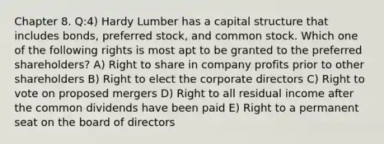 Chapter 8. Q:4) Hardy Lumber has a capital structure that includes bonds, preferred stock, and common stock. Which one of the following rights is most apt to be granted to the preferred shareholders? A) Right to share in company profits prior to other shareholders B) Right to elect the corporate directors C) Right to vote on proposed mergers D) Right to all residual income after the common dividends have been paid E) Right to a permanent seat on the board of directors