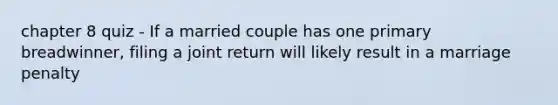 chapter 8 quiz - If a married couple has one primary breadwinner, filing a joint return will likely result in a marriage penalty