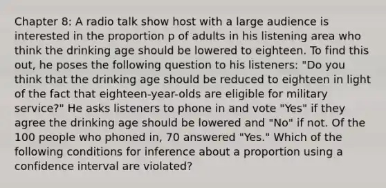 Chapter 8: A radio talk show host with a large audience is interested in the proportion p of adults in his listening area who think the drinking age should be lowered to eighteen. To find this out, he poses the following question to his listeners: "Do you think that the drinking age should be reduced to eighteen in light of the fact that eighteen-year-olds are eligible for military service?" He asks listeners to phone in and vote "Yes" if they agree the drinking age should be lowered and "No" if not. Of the 100 people who phoned in, 70 answered "Yes." Which of the following conditions for inference about a proportion using a confidence interval are violated?