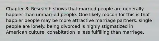 Chapter 8: Research shows that married people are generally happier than unmarried people. One likely reason for this is that happier people may be more attractive marriage partners. single people are lonely. being divorced is highly stigmatized in American culture. cohabitation is less fulfilling than marriage.