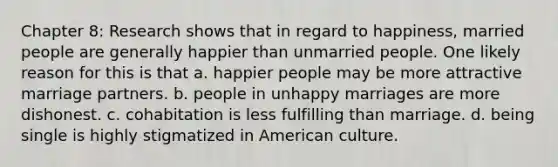 Chapter 8: Research shows that in regard to happiness, married people are generally happier than unmarried people. One likely reason for this is that a. happier people may be more attractive marriage partners. b. people in unhappy marriages are more dishonest. c. cohabitation is less fulfilling than marriage. d. being single is highly stigmatized in American culture.