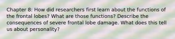 Chapter 8: How did researchers first learn about the functions of the frontal lobes? What are those functions? Describe the consequences of severe frontal lobe damage. What does this tell us about personality?