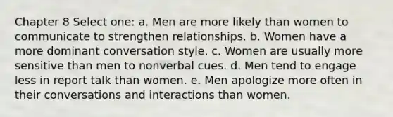 Chapter 8 Select one: a. Men are more likely than women to communicate to strengthen relationships. b. Women have a more dominant conversation style. c. Women are usually more sensitive than men to nonverbal cues. d. Men tend to engage less in report talk than women. e. Men apologize more often in their conversations and interactions than women.