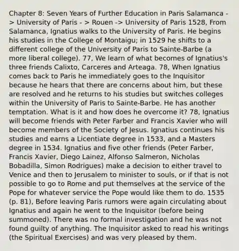 Chapter 8: Seven Years of Further Education in Paris Salamanca -> University of Paris - > Rouen -> University of Paris 1528, From Salamanca, Ignatius walks to the University of Paris. He begins his studies in the College of Montaigu; in 1529 he shifts to a different college of the University of Paris to Sainte-Barbe (a more liberal college). 77, We learn of what becomes of Ignatius's three friends Calixto, Carceres and Arteaga. 78, When Ignatius comes back to Paris he immediately goes to the Inquisitor because he hears that there are concerns about him, but these are resolved and he returns to his studies but switches colleges within the University of Paris to Sainte-Barbe. He has another temptation. What is it and how does he overcome it? 78, Ignatius will become friends with Peter Farber and Francis Xavier who will become members of the Society of Jesus. Ignatius continues his studies and earns a Licentiate degree in 1533, and a Masters degree in 1534. Ignatius and five other friends (Peter Farber, Francis Xavier, Diego Lainez, Alfonso Salmeron, Nicholas Bobadilla, Simon Rodrigues) make a decision to either travel to Venice and then to Jerusalem to minister to souls, or if that is not possible to go to Rome and put themselves at the service of the Pope for whatever service the Pope would like them to do. 1535 (p. 81), Before leaving Paris rumors were again circulating about Ignatius and again he went to the Inquisitor (before being summoned). There was no formal investigation and he was not found guilty of anything. The Inquisitor asked to read his writings (the Spiritual Exercises) and was very pleased by them.