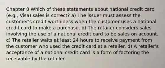 Chapter 8 Which of these statements about national credit card (e.g., Visa) sales is correct? a) The issuer must assess the customer's credit worthiness when the customer uses a national credit card to make a purchase. b) The retailer considers sales involving the use of a national credit card to be sales on account. c) The retailer waits at least 24 hours to receive payment from the customer who used the credit card at a retailer. d) A retailer's acceptance of a national credit card is a form of factoring the receivable by the retailer.