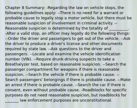 Chapter 8 Summary: -Regarding the law on vehicle stops, the following guidelines apply: --There is no need for a warrant or probable cause to legally stop a motor vehicle, but there must be reasonable suspicion of involvement in criminal activity. --Reasonable suspicion is determined by the totality of __________. -After a valid stop, an officer may legally do the following things: --Order the driver and passengers to get out of the vehicle. --Ask the driver to produce a driver's license and other documents required by state law. --Ask questions to the driver and passengers. --Locate and examine the vehicle identification number (VIN). --Require drunk-driving suspects to take a Breathalyzer test, based on reasonable suspicion. --Search the passenger compartment for weapons if there is reasonable suspicion. --Search the vehicle if there is probable cause. --Search passengers' belongings if there is probable cause. --Make an arrest if there is probable cause. --Search the car if there is consent, even without probable cause. -Roadblocks for specific purposes do not need reasonable suspicion, but roadblocks for _______ law enforcement purposes are unconstitutional.