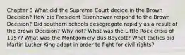 Chapter 8 What did the Supreme Court decide in the Brown Decision? How did President Eisenhower respond to the Brown Decision? Did southern schools desegregate rapidly as a result of the Brown Decision? Why not? What was the Little Rock crisis of 1957? What was the Montgomery Bus Boycott? What tactics did Martin Luther King adopt in order to fight for civil rights?