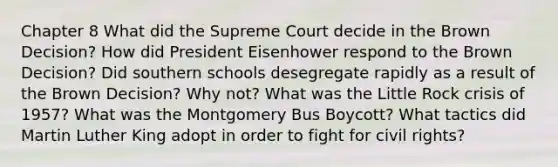 Chapter 8 What did the Supreme Court decide in the Brown Decision? How did President Eisenhower respond to the Brown Decision? Did southern schools desegregate rapidly as a result of the Brown Decision? Why not? What was the Little Rock crisis of 1957? What was the Montgomery Bus Boycott? What tactics did Martin Luther King adopt in order to fight for civil rights?