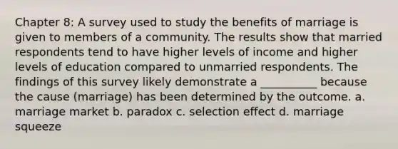 Chapter 8: A survey used to study the benefits of marriage is given to members of a community. The results show that married respondents tend to have higher levels of income and higher levels of education compared to unmarried respondents. The findings of this survey likely demonstrate a __________ because the cause (marriage) has been determined by the outcome. a. marriage market b. paradox c. selection effect d. marriage squeeze