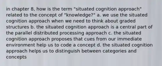 in chapter 8, how is the term "situated cognition approach" related to the concept of "knowledge?" a. we use the situated cognition approach when we need to think about graded structures b. the situated cognition approach is a central part of the parallel distributed processing approach c. the situated cognition approach proposes that cues from our immediate environment help us to code a concept d. the situated cognition approach helps us to distinguish between categories and concepts