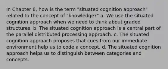 In Chapter 8, how is the term "situated cognition approach" related to the concept of "knowledge?" a. We use the situated cognition approach when we need to think about graded structures. b. The situated cognition approach is a central part of the parallel distributed processing approach. c. The situated cognition approach proposes that cues from our immediate environment help us to code a concept. d. The situated cognition approach helps us to distinguish between categories and concepts.