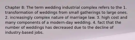 Chapter 8: The term wedding industrial complex refers to the 1. transformation of weddings from small gatherings to large ones. 2. increasingly complex nature of marriage law. 3. high cost and many components of a modern-day wedding. 4. fact that the number of weddings has decreased due to the decline of industry-based jobs.