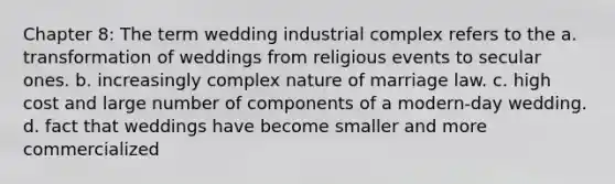 Chapter 8: The term wedding industrial complex refers to the a. transformation of weddings from religious events to secular ones. b. increasingly complex nature of marriage law. c. high cost and large number of components of a modern-day wedding. d. fact that weddings have become smaller and more commercialized