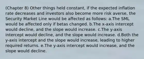 (Chapter 8) Other things held constant, if the expected inflation rate decreases and investors also become more risk averse, the Security Market Line would be affected as follows: a.The SML would be affected only if betas changed. b.The x-axis intercept would decline, and the slope would increase. c.The y-axis intercept would decline, and the slope would increase. d.Both the y-axis intercept and the slope would increase, leading to higher required returns. e.The y-axis intercept would increase, and the slope would decline.