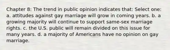 Chapter 8: The trend in public opinion indicates that: Select one: a. attitudes against gay marriage will grow in coming years. b. a growing majority will continue to support same-sex marriage rights. c. the U.S. public will remain divided on this issue for many years. d. a majority of Americans have no opinion on gay marriage.