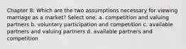 Chapter 8: Which are the two assumptions necessary for viewing marriage as a market? Select one: a. competition and valuing partners b. voluntary participation and competition c. available partners and valuing partners d. available partners and competition