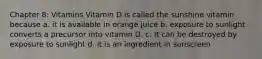 Chapter 8: Vitamins Vitamin D is called the sunshine vitamin because a. it is available in orange juice b. exposure to sunlight converts a precursor into vitamin D. c. It can be destroyed by exposure to sunlight d. it is an ingredient in sunscreen