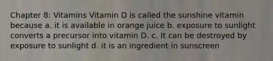 Chapter 8: Vitamins Vitamin D is called the sunshine vitamin because a. it is available in orange juice b. exposure to sunlight converts a precursor into vitamin D. c. It can be destroyed by exposure to sunlight d. it is an ingredient in sunscreen