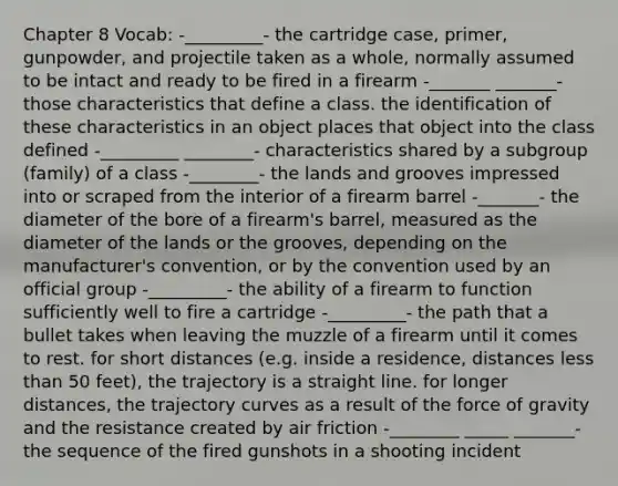 Chapter 8 Vocab: -_________- the cartridge case, primer, gunpowder, and projectile taken as a whole, normally assumed to be intact and ready to be fired in a firearm -_______ _______- those characteristics that define a class. the identification of these characteristics in an object places that object into the class defined -_________ ________- characteristics shared by a subgroup (family) of a class -________- the lands and grooves impressed into or scraped from the interior of a firearm barrel -_______- the diameter of the bore of a firearm's barrel, measured as the diameter of the lands or the grooves, depending on the manufacturer's convention, or by the convention used by an official group -_________- the ability of a firearm to function sufficiently well to fire a cartridge -_________- the path that a bullet takes when leaving the muzzle of a firearm until it comes to rest. for short distances (e.g. inside a residence, distances less than 50 feet), the trajectory is a straight line. for longer distances, the trajectory curves as a result of the force of gravity and the resistance created by air friction -________ _____ _______- the sequence of the fired gunshots in a shooting incident