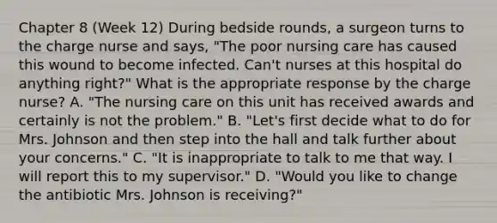 Chapter 8 (Week 12) During bedside rounds, a surgeon turns to the charge nurse and says, "The poor nursing care has caused this wound to become infected. Can't nurses at this hospital do anything right?" What is the appropriate response by the charge nurse? A. "The nursing care on this unit has received awards and certainly is not the problem." B. "Let's first decide what to do for Mrs. Johnson and then step into the hall and talk further about your concerns." C. "It is inappropriate to talk to me that way. I will report this to my supervisor." D. "Would you like to change the antibiotic Mrs. Johnson is receiving?"