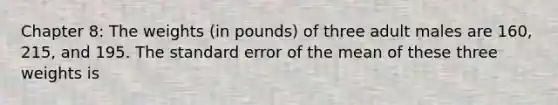 Chapter 8: The weights (in pounds) of three adult males are 160, 215, and 195. The standard error of the mean of these three weights is