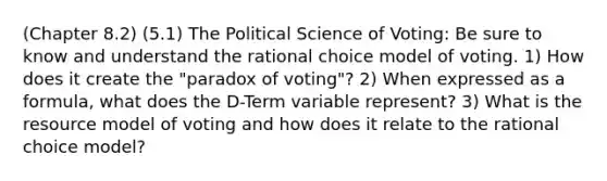 (Chapter 8.2) (5.1) The Political Science of Voting: Be sure to know and understand the rational choice model of voting. 1) How does it create the "paradox of voting"? 2) When expressed as a formula, what does the D-Term variable represent? 3) What is the resource model of voting and how does it relate to the rational choice model?