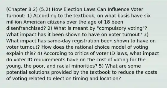 (Chapter 8.2) (5.2) How Election Laws Can Influence Voter Turnout: 1) According to the textbook, on what basis have six million American citizens over the age of 18 been disenfranchised? 2) What is meant by "compulsory voting"? What impact has it been shown to have on voter turnout? 3) What impact has same-day registration been shown to have on voter turnout? How does the rational choice model of voting explain this? 4) According to critics of voter ID laws, what impact do voter ID requirements have on the cost of voting for the young, the poor, and racial minorities? 5) What are some potential solutions provided by the textbook to reduce the costs of voting related to election timing and location?