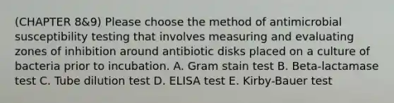 (CHAPTER 8&9) Please choose the method of antimicrobial susceptibility testing that involves measuring and evaluating zones of inhibition around antibiotic disks placed on a culture of bacteria prior to incubation. A. Gram stain test B. Beta-lactamase test C. Tube dilution test D. ELISA test E. Kirby-Bauer test