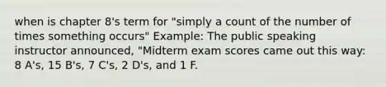 when is chapter 8's term for "simply a count of the number of times something occurs" Example: The public speaking instructor announced, "Midterm exam scores came out this way: 8 A's, 15 B's, 7 C's, 2 D's, and 1 F.