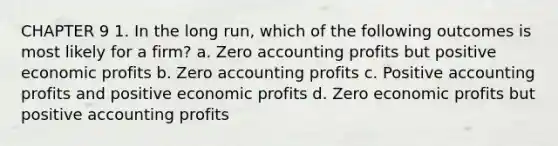 CHAPTER 9 1. In the long run, which of the following outcomes is most likely for a firm? a. Zero accounting profits but positive economic profits b. Zero accounting profits c. Positive accounting profits and positive economic profits d. Zero economic profits but positive accounting profits