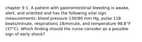 chapter 9 1. A patient with gastrointestinal bleeding is awake, alert, and oriented and has the following vital sign measurements: blood pressure 130/90 mm Hg, pulse 118 beats/minute, respirations 18/minute, and temperature 98.6°F (37°C). Which finding should the nurse consider as a possible sign of early shock?