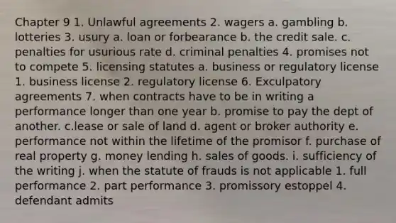 Chapter 9 1. Unlawful agreements 2. wagers a. gambling b. lotteries 3. usury a. loan or forbearance b. the credit sale. c. penalties for usurious rate d. criminal penalties 4. promises not to compete 5. licensing statutes a. business or regulatory license 1. business license 2. regulatory license 6. Exculpatory agreements 7. when contracts have to be in writing a performance longer than one year b. promise to pay the dept of another. c.lease or sale of land d. agent or broker authority e. performance not within the lifetime of the promisor f. purchase of real property g. money lending h. sales of goods. i. sufficiency of the writing j. when the statute of frauds is not applicable 1. full performance 2. part performance 3. promissory estoppel 4. defendant admits