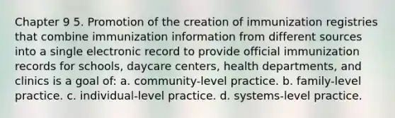 Chapter 9 5. Promotion of the creation of immunization registries that combine immunization information from different sources into a single electronic record to provide official immunization records for schools, daycare centers, health departments, and clinics is a goal of: a. community-level practice. b. family-level practice. c. individual-level practice. d. systems-level practice.