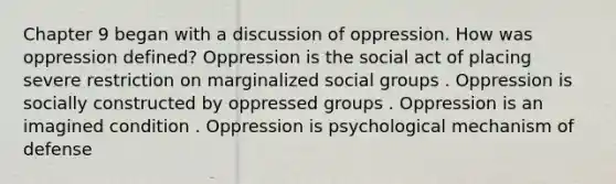 Chapter 9 began with a discussion of oppression. How was oppression defined? Oppression is the social act of placing severe restriction on marginalized social groups . Oppression is socially constructed by oppressed groups . Oppression is an imagined condition . Oppression is psychological mechanism of defense