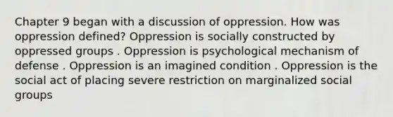 Chapter 9 began with a discussion of oppression. How was oppression defined? Oppression is socially constructed by oppressed groups . Oppression is psychological mechanism of defense . Oppression is an imagined condition . Oppression is the social act of placing severe restriction on marginalized social groups