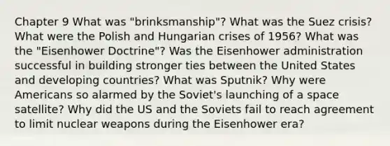 Chapter 9 What was "brinksmanship"? What was the Suez crisis? What were the Polish and Hungarian crises of 1956? What was the "Eisenhower Doctrine"? Was the Eisenhower administration successful in building stronger ties between the United States and developing countries? What was Sputnik? Why were Americans so alarmed by the Soviet's launching of a space satellite? Why did the US and the Soviets fail to reach agreement to limit nuclear weapons during the Eisenhower era?