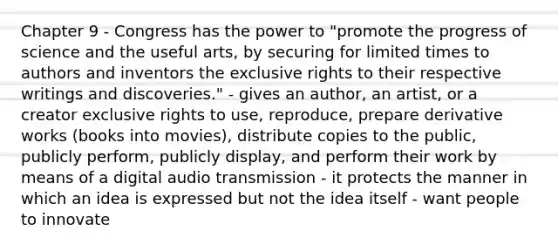 Chapter 9 - Congress has the power to "promote the progress of science and the useful arts, by securing for limited times to authors and inventors the exclusive rights to their respective writings and discoveries." - gives an author, an artist, or a creator exclusive rights to use, reproduce, prepare derivative works (books into movies), distribute copies to the public, publicly perform, publicly display, and perform their work by means of a digital audio transmission - it protects the manner in which an idea is expressed but not the idea itself - want people to innovate