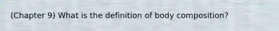 (Chapter 9) What is the definition of body composition?